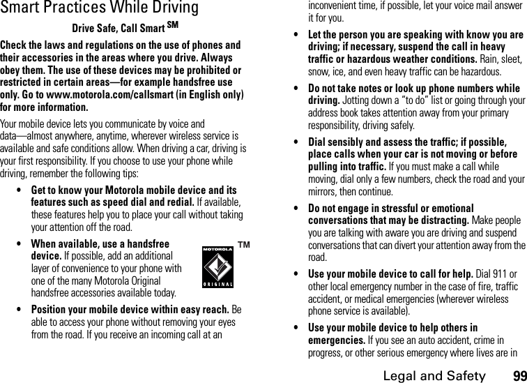 Legal and Safety99Smart Practices While DrivingDrive Safe, Call Smart SMCheck the laws and regulations on the use of phones and their accessories in the areas where you drive. Always obey them. The use of these devices may be prohibited or restricted in certain areas—for example handsfree use only. Go to www.motorola.com/callsmart (in English only) for more information.Your mobile device lets you communicate by voice and data—almost anywhere, anytime, wherever wireless service is available and safe conditions allow. When driving a car, driving is your first responsibility. If you choose to use your phone while driving, remember the following tips:• Get to know your Motorola mobile device and its features such as speed dial and redial. If available, these features help you to place your call without taking your attention off the road.• When available, use a handsfree device. If possible, add an additional layer of convenience to your phone with one of the many Motorola Original handsfree accessories available today.• Position your mobile device within easy reach. Be able to access your phone without removing your eyes from the road. If you receive an incoming call at an inconvenient time, if possible, let your voice mail answer it for you.• Let the person you are speaking with know you are driving; if necessary, suspend the call in heavy traffic or hazardous weather conditions. Rain, sleet, snow, ice, and even heavy traffic can be hazardous.• Do not take notes or look up phone numbers while driving. Jotting down a “to do” list or going through your address book takes attention away from your primary responsibility, driving safely.• Dial sensibly and assess the traffic; if possible, place calls when your car is not moving or before pulling into traffic. If you must make a call while moving, dial only a few numbers, check the road and your mirrors, then continue.• Do not engage in stressful or emotional conversations that may be distracting. Make people you are talking with aware you are driving and suspend conversations that can divert your attention away from the road.• Use your mobile device to call for help. Dial 911 or other local emergency number in the case of fire, traffic accident, or medical emergencies (wherever wireless phone service is available).• Use your mobile device to help others in emergencies. If you see an auto accident, crime in progress, or other serious emergency where lives are in 