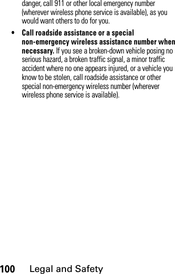 100Legal and Safetydanger, call 911 or other local emergency number (wherever wireless phone service is available), as you would want others to do for you.• Call roadside assistance or a special non-emergency wireless assistance number when necessary. If you see a broken-down vehicle posing no serious hazard, a broken traffic signal, a minor traffic accident where no one appears injured, or a vehicle you know to be stolen, call roadside assistance or other special non-emergency wireless number (wherever wireless phone service is available).