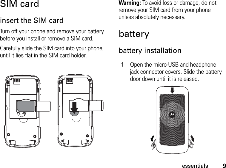 9essentialsSIM cardinsert the SIM cardTurn off your phone and remove your battery before you install or remove a SIM card.Carefully slide the SIM card into your phone, until it lies flat in the SIM card holder.Warning: To avoid loss or damage, do not remove your SIM card from your phone unless absolutely necessary.batterybattery installation1Open the micro-USB and headphone jack connector covers. Slide the battery door down until it is released.