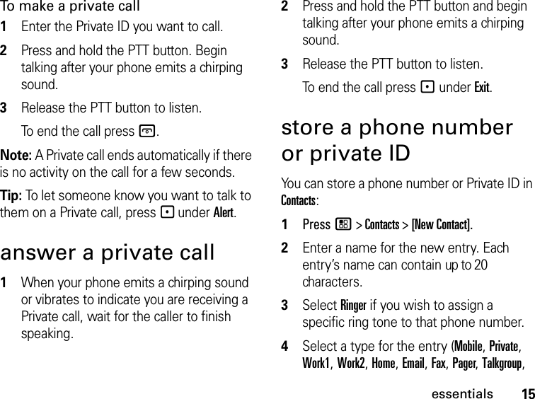 15essentialsTo make a private call 1Enter the Private ID you want to call.2Press and hold the PTT button. Begin talking after your phone emits a chirping sound.3Release the PTT button to listen.To end the call press @.Note: A Private call ends automatically if there is no activity on the call for a few seconds.Tip: To let someone know you want to talk to them on a Private call, press - under Alert.answer a private call1When your phone emits a chirping sound or vibrates to indicate you are receiving a Private call, wait for the caller to finish speaking. 2Press and hold the PTT button and begin talking after your phone emits a chirping sound.3Release the PTT button to listen.To end the call press - under Exit.store a phone number or private IDYou can store a phone number or Private ID in Contacts:1Press / &gt; Contacts &gt; [New Contact].2Enter a name for the new entry. Each entry’s name can contain up to 20 characters.3Select Ringer if you wish to assign a specific ring tone to that phone number.4Select a type for the entry (Mobile, Private, Work1, Work2, Home, Email, Fax, Pager, Talkgroup, 