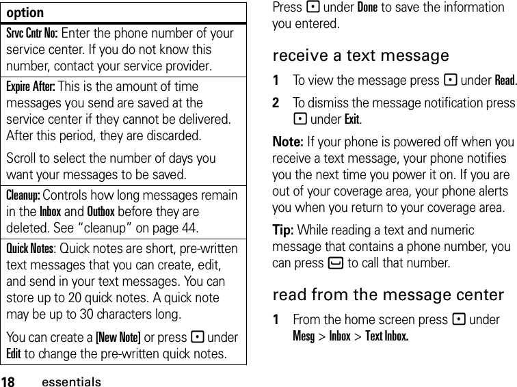 18essentialsPress - under Done to save the information you entered.receive a text message1To view the message press - under Read.2To dismiss the message notification press - under Exit.Note: If your phone is powered off when you receive a text message, your phone notifies you the next time you power it on. If you are out of your coverage area, your phone alerts you when you return to your coverage area.Tip: While reading a text and numeric message that contains a phone number, you can press ` to call that number.read from the message center1From the home screen press - under Mesg &gt; Inbox &gt; Text Inbox.Srvc Cntr No: Enter the phone number of your service center. If you do not know this number, contact your service provider.Expire After: This is the amount of time messages you send are saved at the service center if they cannot be delivered. After this period, they are discarded.Scroll to select the number of days you want your messages to be saved.Cleanup: Controls how long messages remain in the Inbox and Outbox before they are deleted. See “cleanup” on page 44.Quick Notes: Quick notes are short, pre-written text messages that you can create, edit, and send in your text messages. You can store up to 20 quick notes. A quick note may be up to 30 characters long.You can create a [New Note] or press - under Edit to change the pre-written quick notes.option