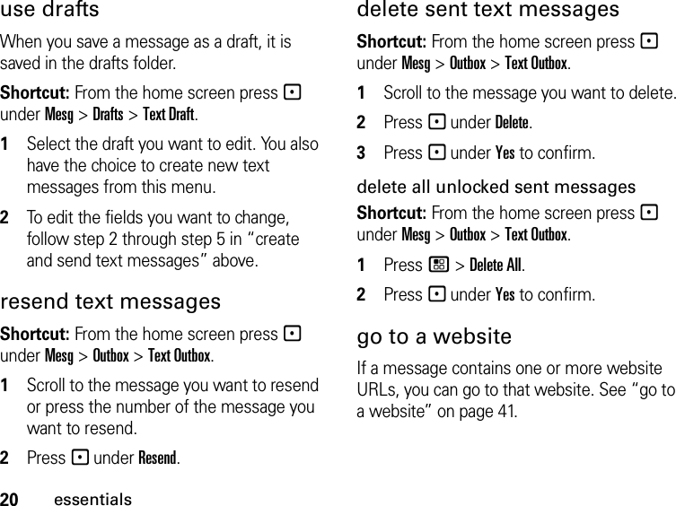 20essentialsuse draftsWhen you save a message as a draft, it is saved in the drafts folder.Shortcut: From the home screen press - under Mesg &gt; Drafts &gt; Text Draft.1Select the draft you want to edit. You also have the choice to create new text messages from this menu.2To edit the fields you want to change, follow step 2 through step 5 in “create and send text messages” above.resend text messagesShortcut: From the home screen press - under Mesg &gt; Outbox &gt; Text Outbox.1Scroll to the message you want to resend or press the number of the message you want to resend.2Press - under Resend.delete sent text messagesShortcut: From the home screen press - under Mesg &gt; Outbox &gt; Text Outbox.1Scroll to the message you want to delete.2Press - under Delete.3Press - under Yes to confirm.delete all unlocked sent messagesShortcut: From the home screen press - under Mesg &gt; Outbox &gt; Text Outbox.1Press / &gt; Delete All.2Press - under Yes to confirm.go to a websiteIf a message contains one or more website URLs, you can go to that website. See “go to a website” on page 41.