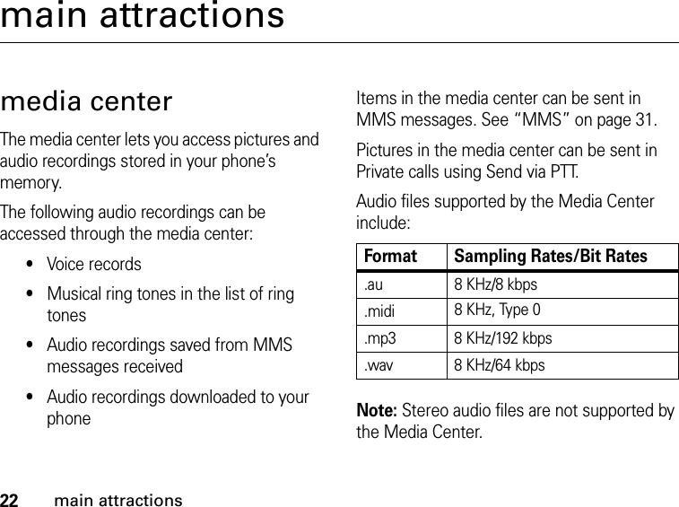 22main attractionsmain attractionsmedia centerThe media center lets you access pictures and audio recordings stored in your phone’s memory.The following audio recordings can be accessed through the media center:•Voice records•Musical ring tones in the list of ring tones•Audio recordings saved from MMS messages received•Audio recordings downloaded to your phoneItems in the media center can be sent in MMS messages. See “MMS” on page 31.Pictures in the media center can be sent in Private calls using Send via PTT.Audio files supported by the Media Center include:Note: Stereo audio files are not supported by the Media Center.Format Sampling Rates/Bit Rates.au 8 KHz/8 kbps.midi 8 KHz, Type 0.mp3 8 KHz/192 kbps.wav 8 KHz/64 kbps