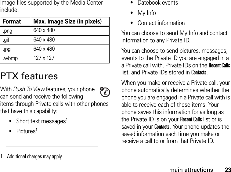 23main attractionsImage files supported by the Media Center include:PTX featuresWith Push To View features, your phone can send and receive the following items through Private calls with other phones that have this capability:•Short text messages1•Pictures1•Datebook events•My Info•Contact informationYou can choose to send My Info and contact information to any Private ID.You can choose to send pictures, messages, events to the Private ID you are engaged in a a Private call with, Private IDs on the Recent Calls list, and Private IDs stored in Contacts.When you make or receive a Private call, your phone automatically determines whether the phone you are engaged in a Private call with is able to receive each of these items. Your phone saves this information for as long as the Private ID is on your Recent Calls list or is saved in your Contacts. Your phone updates the saved information each time you make or receive a call to or from that Private ID.Format Max. Image Size (in pixels).png 640 x 480.gif 640 x 480.jpg 640 x 480.wbmp 127 x 1271. Additional charges may apply.