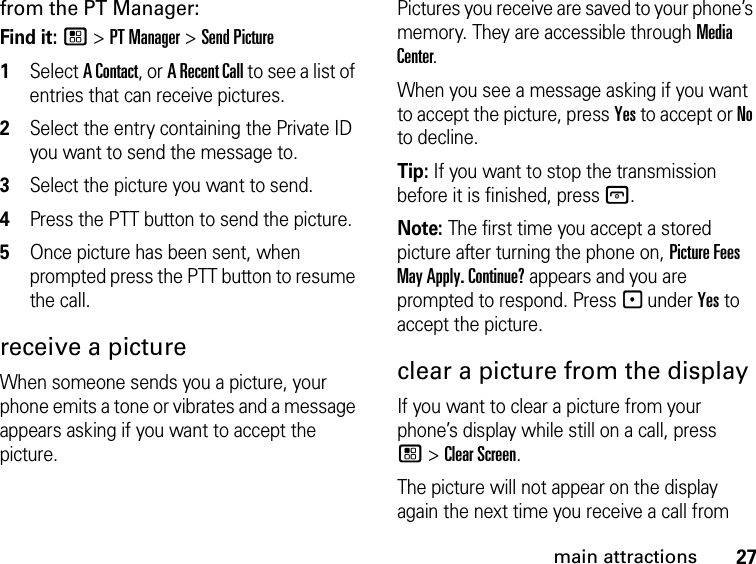 27main attractionsfrom the PT Manager:Find it: / &gt; PT Manager &gt; Send Picture1Select A Contact, or A Recent Call to see a list of entries that can receive pictures.2Select the entry containing the Private ID you want to send the message to.3Select the picture you want to send.4Press the PTT button to send the picture.5Once picture has been sent, when prompted press the PTT button to resume the call.receive a picture When someone sends you a picture, your phone emits a tone or vibrates and a message appears asking if you want to accept the picture. Pictures you receive are saved to your phone’s memory. They are accessible through Media Center. When you see a message asking if you want to accept the picture, press Yes to accept or No to decline.Tip: If you want to stop the transmission before it is finished, press @. Note: The first time you accept a stored picture after turning the phone on, Picture Fees May Apply. Continue? appears and you are prompted to respond. Press - under Yes to accept the picture.clear a picture from the display If you want to clear a picture from your phone’s display while still on a call, press / &gt; Clear Screen. The picture will not appear on the display again the next time you receive a call from 