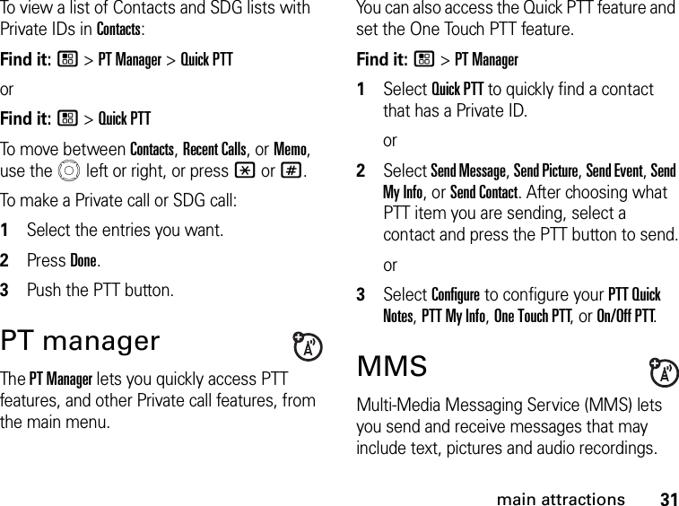 31main attractionsTo view a list of Contacts and SDG lists with Private IDs in Contacts: Find it: / &gt; PT Manager &gt; Quick PTTorFind it: / &gt; Quick PTTTo move between Contacts, Recent Calls, or Memo, use the   left or right, or press * or #.To make a Private call or SDG call: 1Select the entries you want.2Press Done.3Push the PTT button.PT manager The PT Manager lets you quickly access PTT features, and other Private call features, from the main menu. You can also access the Quick PTT feature and set the One Touch PTT feature. Find it: / &gt; PT Manager1Select Quick PTT to quickly find a contact that has a Private ID.or2Select Send Message, Send Picture, Send Event, Send My Info, or Send Contact. After choosing what PTT item you are sending, select a contact and press the PTT button to send.or3Select Configure to configure your PTT Quick Notes, PTT My Info, One Touch PTT, or On/Off PTT.MMSMulti-Media Messaging Service (MMS) lets you send and receive messages that may include text, pictures and audio recordings. 