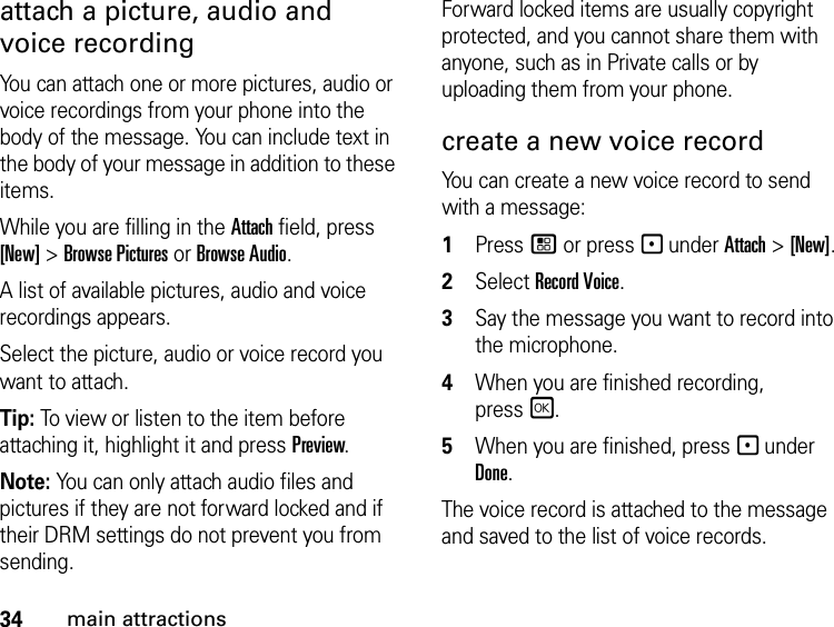 34main attractionsattach a picture, audio and voice recordingYou can attach one or more pictures, audio or voice recordings from your phone into the body of the message. You can include text in the body of your message in addition to these items. While you are filling in the Attach field, press [New] &gt; Browse Pictures or Browse Audio.A list of available pictures, audio and voice recordings appears. Select the picture, audio or voice record you want to attach. Tip: To view or listen to the item before attaching it, highlight it and press Preview. Note: You can only attach audio files and pictures if they are not forward locked and if their DRM settings do not prevent you from sending.Forward locked items are usually copyright protected, and you cannot share them with anyone, such as in Private calls or by uploading them from your phone.create a new voice record You can create a new voice record to send with a message:1Press / or press - under Attach &gt; [New].2Select Record Voice. 3Say the message you want to record into the microphone. 4When you are finished recording, pressr. 5When you are finished, press - under Done. The voice record is attached to the message and saved to the list of voice records. 