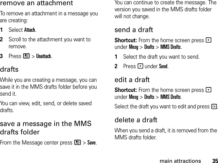 35main attractionsremove an attachment To remove an attachment in a message you are creating: 1Select Attach.2Scroll to the attachment you want to remove. 3Press / &gt; Unattach. drafts While you are creating a message, you can save it in the MMS drafts folder before you send it. You can view, edit, send, or delete saved drafts. save a message in the MMS drafts folder From the Message center press / &gt; Save.You can continue to create the message. The version you saved in the MMS drafts folder will not change.send a draft Shortcut: From the home screen press - under Mesg &gt; Drafts &gt; MMS Drafts.1Select the draft you want to send.2Press - under Send.edit a draft Shortcut: From the home screen press - under Mesg &gt; Drafts &gt; MMS Drafts.Select the draft you want to edit and press r.delete a draft When you send a draft, it is removed from the MMS drafts folder.