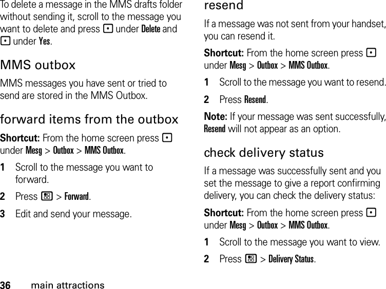 36main attractionsTo delete a message in the MMS drafts folder without sending it, scroll to the message you want to delete and press - under Delete and - under Yes. MMS outbox MMS messages you have sent or tried to send are stored in the MMS Outbox.forward items from the outbox Shortcut: From the home screen press - under Mesg &gt; Outbox &gt; MMS Outbox. 1Scroll to the message you want to forward.2Press / &gt; Forward. 3Edit and send your message.resendIf a message was not sent from your handset, you can resend it. Shortcut: From the home screen press - under Mesg &gt; Outbox &gt; MMS Outbox. 1Scroll to the message you want to resend. 2Press Resend. Note: If your message was sent successfully, Resend will not appear as an option.check delivery status If a message was successfully sent and you set the message to give a report confirming delivery, you can check the delivery status: Shortcut: From the home screen press - under Mesg &gt; Outbox &gt; MMS Outbox.1Scroll to the message you want to view.2Press / &gt; Delivery Status. 