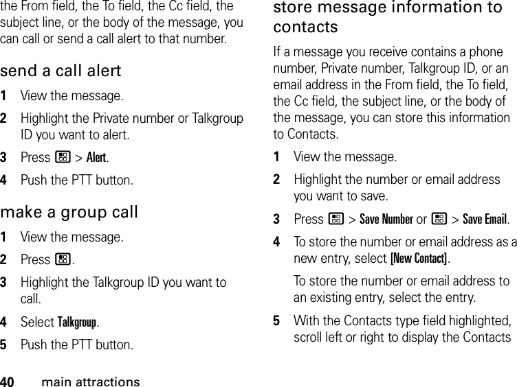 40main attractionsthe From field, the To field, the Cc field, the subject line, or the body of the message, you can call or send a call alert to that number. send a call alert 1View the message.2Highlight the Private number or Talkgroup ID you want to alert.3Press / &gt; Alert.4Push the PTT button.make a group call1View the message.2Press /.3Highlight the Talkgroup ID you want to call.4Select Talkgroup.5Push the PTT button.store message information to contacts If a message you receive contains a phone number, Private number, Talkgroup ID, or an email address in the From field, the To field, the Cc field, the subject line, or the body of the message, you can store this information to Contacts. 1View the message. 2Highlight the number or email address you want to save. 3Press / &gt; Save Number or / &gt; Save Email. 4To store the number or email address as a new entry, select [New Contact].To store the number or email address to an existing entry, select the entry. 5With the Contacts type field highlighted, scroll left or right to display the Contacts 