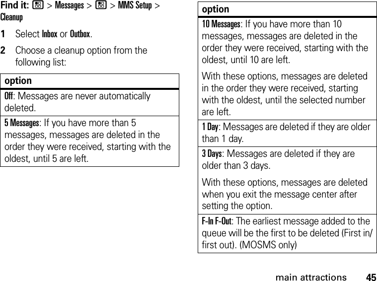 45main attractionsFind it: / &gt; Messages &gt; / &gt; MMS Setup &gt; Cleanup1Select Inbox or Outbox.2Choose a cleanup option from the following list:optionOff: Messages are never automatically deleted.5 Messages: If you have more than 5 messages, messages are deleted in the order they were received, starting with the oldest, until 5 are left. 10 Messages: If you have more than 10 messages, messages are deleted in the order they were received, starting with the oldest, until 10 are left.With these options, messages are deleted in the order they were received, starting with the oldest, until the selected number are left.1 Day: Messages are deleted if they are older than 1 day. 3 Days: Messages are deleted if they are older than 3 days. With these options, messages are deleted when you exit the message center after setting the option.F-In F-Out: The earliest message added to the queue will be the first to be deleted (First in/first out). (MOSMS only)option