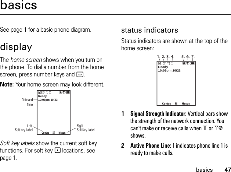 47basicsbasicsSee page 1 for a basic phone diagram.displayThe home screen shows when you turn on the phone. To dial a number from the home screen, press number keys and`.Note: Your home screen may look different.Soft key labels show the current soft key functions. For soft key - locations, see page 1.status indicatorsStatus indicators are shown at the top of the home screen:1Signal Strength Indicator: Vertical bars show the strength of the network connection. You can’t make or receive calls when 1 or 0 shows.2Active Phone Line: 1 indicates phone line 1 is ready to make calls.10:05pm 10/23Ready Date and TimeRight Soft Key LabelLeft Soft Key Label10:05pm 10/23Ready1. 2. 3. 4. 5. 6. 7.