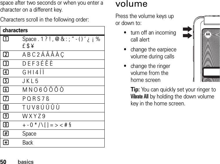 50basicsspace after two seconds or when you enter a character on a different key.Characters scroll in the following order: volumePress the volume keys up or down to:•turn off an incoming call alert•change the earpiece volume during calls•change the ringer volume from the home screenTip: You can quickly set your ringer to Vibrate All by holding the down volume key in the home screen.characters1Space . 1 ? ! , @ &amp; : ; “ - ( ) ‘ ¿ ¡ % £ $ ¥2A B C 2 Á Ã Â À Ç3D E F 3 É Ê È4G H I 4 Í Ì5J K L 56M N O 6 Ó Õ Ô Ò7P Q R S 7 ß8T U V 8 Ú Ü Û Ù9W X Y Z 90+ - 0 * / \ [ ] = &gt; &lt; # §#Space*Back