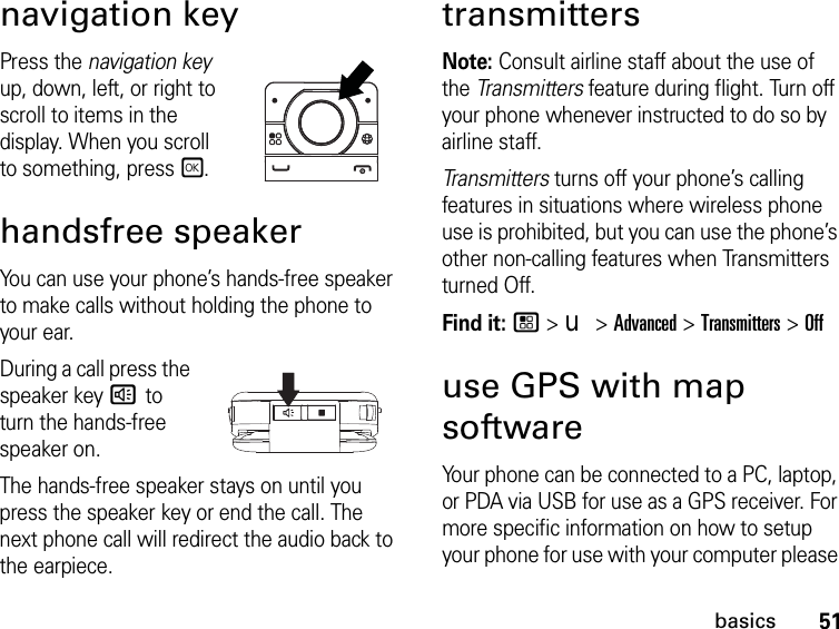 51basicsnavigation keyPress the navigation key  up, down, left, or right to scroll to items in the display. When you scroll to something, pressr.handsfree speakerYou can use your phone’s hands-free speaker to make calls without holding the phone to your ear.During a call press the speaker key s to turn the hands-free speaker on.The hands-free speaker stays on until you press the speaker key or end the call. The next phone call will redirect the audio back to the earpiece.transmittersNote: Consult airline staff about the use of the Transmitters feature during flight. Turn off your phone whenever instructed to do so by airline staff.Transmitters turns off your phone’s calling features in situations where wireless phone use is prohibited, but you can use the phone’s other non-calling features when Transmitters turned Off.Find it: / &gt; u &gt; Advanced &gt; Transmitters &gt; Offuse GPS with map softwareYour phone can be connected to a PC, laptop, or PDA via USB for use as a GPS receiver. For more specific information on how to setup your phone for use with your computer please 