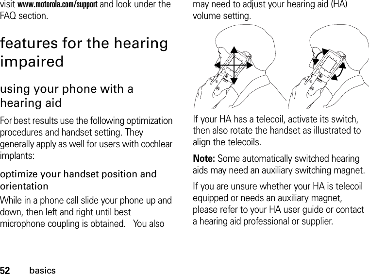 52basicsvisit www.motorola.com/support and look under the FAQ section.features for the hearing impairedusing your phone with a hearing aidFor best results use the following optimization procedures and handset setting. They generally apply as well for users with cochlear implants:optimize your handset position and orientationWhile in a phone call slide your phone up and down, then left and right until best microphone coupling is obtained.   You also may need to adjust your hearing aid (HA) volume setting.If your HA has a telecoil, activate its switch, then also rotate the handset as illustrated to align the telecoils.Note: Some automatically switched hearing aids may need an auxiliary switching magnet.If you are unsure whether your HA is telecoil equipped or needs an auxiliary magnet, please refer to your HA user guide or contact a hearing aid professional or supplier.