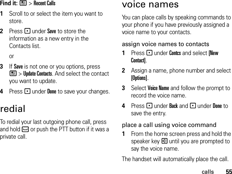 55callsFind it: / &gt; Recent Calls1Scroll to or select the item you want to store.2Press - under Save to store the information as a new entry in the Contacts list.or3If Save is not one or you options, press / &gt; Update Contacts. And select the contact you want to update.4Press - under Done to save your changes.redialTo redial your last outgoing phone call, press and hold ` or push the PTT button if it was a private call.voice namesYou can place calls by speaking commands to your phone if you have previously assigned a voice name to your contacts.assign voice names to contacts1Press - under Contcs and select [New Contact].2Assign a name, phone number and select [Options].3Select Voice Name and follow the prompt to record the voice name.4Press - under Back and - under Done to save the entry.place a call using voice command1From the home screen press and hold the speaker key s until you are prompted to say the voice name.The handset will automatically place the call.