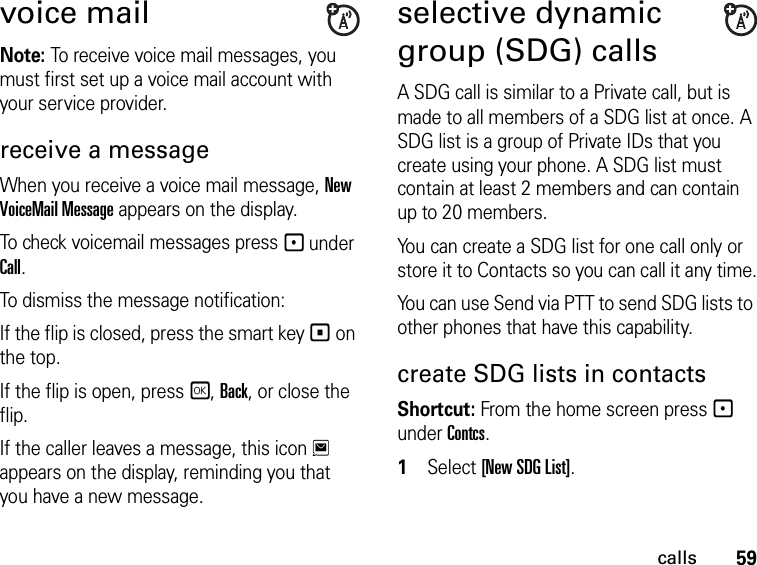 59callsvoice mailNote: To receive voice mail messages, you must first set up a voice mail account with your service provider.receive a messageWhen you receive a voice mail message, New VoiceMail Message appears on the display.To check voicemail messages press - under Call.To dismiss the message notification:If the flip is closed, press the smart key ( on the top.If the flip is open, press r, Back, or close the flip.If the caller leaves a message, this icon 3 appears on the display, reminding you that you have a new message.selective dynamic group (SDG) calls A SDG call is similar to a Private call, but is made to all members of a SDG list at once. A SDG list is a group of Private IDs that you create using your phone. A SDG list must contain at least 2 members and can contain up to 20 members.You can create a SDG list for one call only or store it to Contacts so you can call it any time.You can use Send via PTT to send SDG lists to other phones that have this capability.create SDG lists in contactsShortcut: From the home screen press - under Contcs. 1Select [New SDG List].