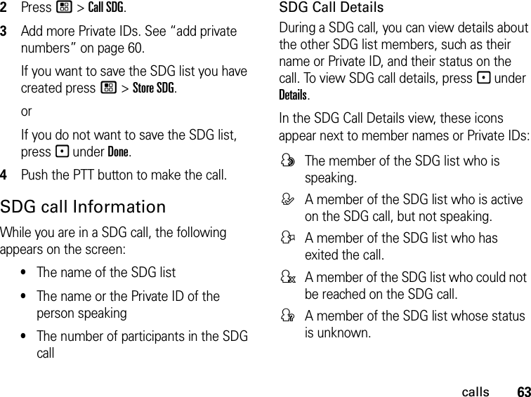 63calls2Press / &gt; Call SDG.3Add more Private IDs. See “add private numbers” on page 60.If you want to save the SDG list you have created press / &gt; Store SDG.orIf you do not want to save the SDG list, press - under Done.4Push the PTT button to make the call. SDG call InformationWhile you are in a SDG call, the following appears on the screen:•The name of the SDG list•The name or the Private ID of the person speaking•The number of participants in the SDG callSDG Call DetailsDuring a SDG call, you can view details about the other SDG list members, such as their name or Private ID, and their status on the call. To view SDG call details, press - under Details.In the SDG Call Details view, these icons appear next to member names or Private IDs:FThe member of the SDG list who is speaking.EA member of the SDG list who is active on the SDG call, but not speaking.DA member of the SDG list who has exited the call.HA member of the SDG list who could not be reached on the SDG call.GA member of the SDG list whose status is unknown.