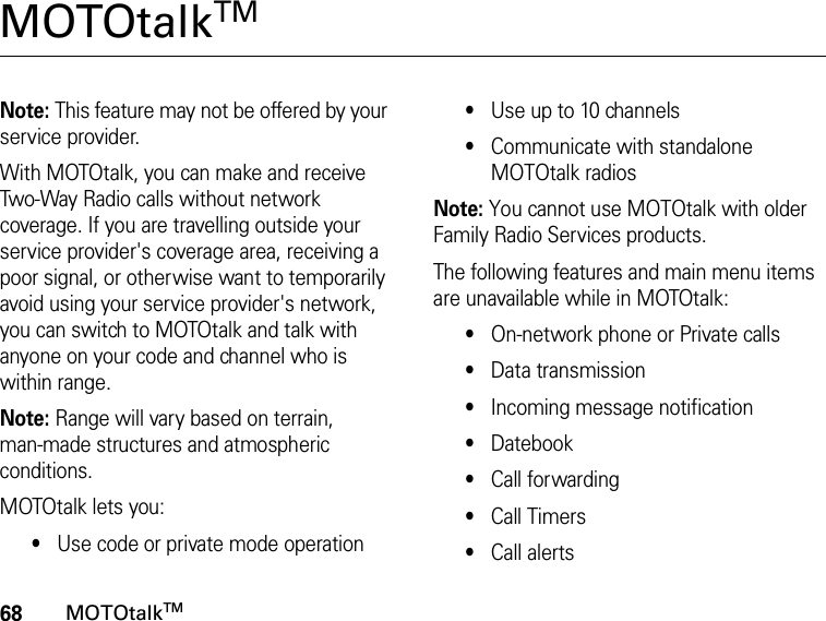 68MOTOtalkTMMOTOtalkTM Note: This feature may not be offered by your service provider.With MOTOtalk, you can make and receive Two-Way Radio calls without network coverage. If you are travelling outside your service provider&apos;s coverage area, receiving a poor signal, or otherwise want to temporarily avoid using your service provider&apos;s network, you can switch to MOTOtalk and talk with anyone on your code and channel who is within range.Note: Range will vary based on terrain, man-made structures and atmospheric conditions.MOTOtalk lets you:•Use code or private mode operation•Use up to 10 channels•Communicate with standalone MOTOtalk radiosNote: You cannot use MOTOtalk with older Family Radio Services products.The following features and main menu items are unavailable while in MOTOtalk:•On-network phone or Private calls•Data transmission•Incoming message notification•Datebook•Call forwarding•Call Timers•Call alerts