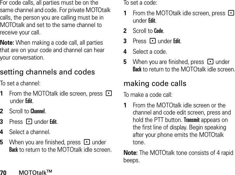 70MOTOtalkTMFor code calls, all parties must be on the same channel and code. For private MOTOtalk calls, the person you are calling must be in MOTOtalk and set to the same channel to receive your call.Note: When making a code call, all parties that are on your code and channel can hear your conversation.setting channels and codesTo set a channel:1From the MOTOtalk idle screen, press -under Edit.2Scroll to Channel.3Press - under Edit.4Select a channel.5When you are finished, press - under Back to return to the MOTOtalk idle screen.To set a code:1From the MOTOtalk idle screen, press - under Edit.2Scroll to Code.3Press - under Edit.4Select a code.5When you are finished, press - under Back to return to the MOTOtalk idle screen.making code callsTo make a code call:1From the MOTOtalk idle screen or the channel and code edit screen, press and hold the PTT button. Transmit appears on the first line of display. Begin speaking after your phone emits the MOTOtalk tone.Note: The MOTOtalk tone consists of 4 rapid beeps.