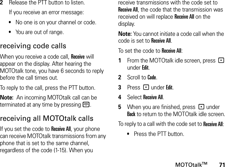 71MOTOtalkTM2Release the PTT button to listen.If you receive an error message:•No one is on your channel or code.•You are out of range.receiving code callsWhen you receive a code call, Receive will appear on the display. After hearing the MOTOtalk tone, you have 6 seconds to reply before the call times out.To reply to the call, press the PTT button.Note:  An incoming MOTOtalk call can be terminated at any time by pressing @.receiving all MOTOtalk callsIf you set the code to Receive All, your phone can receive MOTOtalk transmissions from any phone that is set to the same channel, regardless of the code (1-15). When you receive transmissions with the code set to Receive All, the code that the transmission was received on will replace Receive All on the display. Note: You cannot initiate a code call when the code is set to Receive All.To set the code to Receive All:1From the MOTOtalk idle screen, press - under Edit.2Scroll to Code.3Press - under Edit.4Select Receive All.5When you are finished, press - under Back to return to the MOTOtalk idle screen.To reply to a call with the code set to Receive All: •Press the PTT button.