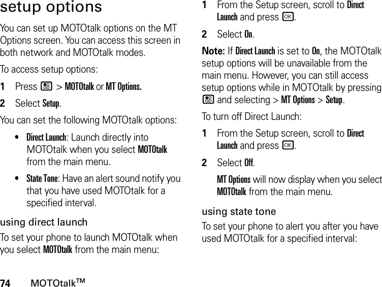 74MOTOtalkTMsetup optionsYou can set up MOTOtalk options on the MT Options screen. You can access this screen in both network and MOTOtalk modes.To access setup options:1Press / &gt; MOTOtalk or MT Options.2Select Setup.You can set the following MOTOtalk options:•Direct Launch: Launch directly into MOTOtalk when you select MOTOtalk from the main menu. •State Tone: Have an alert sound notify you that you have used MOTOtalk for a specified interval.using direct launchTo set your phone to launch MOTOtalk when you select MOTOtalk from the main menu:1From the Setup screen, scroll to Direct Launch and press r.2Select On.Note: If Direct Launch is set to On, the MOTOtalk setup options will be unavailable from the main menu. However, you can still access setup options while in MOTOtalk by pressing / and selecting &gt; MT Options &gt; Setup.To turn off Direct Launch:1From the Setup screen, scroll to Direct Launch and press r.2Select Off.MT Options will now display when you select MOTOtalk from the main menu.using state toneTo set your phone to alert you after you have used MOTOtalk for a specified interval: