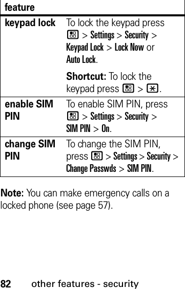 82other features - securityNote: You can make emergency calls on a locked phone (see page 57).keypad lockTo lock the keypad press / &gt; Settings &gt; Security &gt; Keypad Lock &gt; Lock Now or Auto Lock.Shortcut: To lock the keypad press / &gt; *.enable SIM PINTo enable SIM PIN, press / &gt; Settings &gt; Security &gt; SIM PIN &gt; On.change SIM PINTo change the SIM PIN, press / &gt; Settings &gt; Security &gt; Change Passwds &gt; SIM PIN.feature