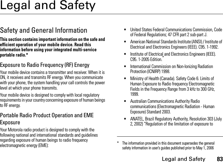 Legal and Safety83Legal and SafetySafety and General InformationThis section contains important information on the safe and efficient operation of your mobile device. Read this information before using your integrated multi-service portable radio.*Exposure to Radio Frequency (RF) EnergyYour mobile device contains a transmitter and receiver. When it is ON, it receives and transmits RF energy. When you communicate with your phone, the system handling your call controls the power level at which your phone transmits.Your mobile device is designed to comply with local regulatory requirements in your country concerning exposure of human beings to RF energy.Portable Radio Product Operation and EME ExposureYour Motorola radio product is designed to comply with the following national and international standards and guidelines regarding exposure of human beings to radio frequency electromagnetic energy (EME):•United States Federal Communications Commission, Code of Federal Regulations; 47 CFR part 2 sub-part J.•American National Standards Institute (ANSI) / Institute of Electrical and Electronics Engineers (IEEE). C95. 1-1992.•Institute of Electrical and Electronics Engineers (IEEE). C95. 1-2005 Edition.*•International Commission on Non-Ionizing Radiation Protection (ICNIRP) 1998.•Ministry of Health (Canada). Safety Code 6. Limits of Human Exposure to Radio frequency Electromagnetic Fields in the Frequency Range from 3 kHz to 300 GHz, 1999.•Australian Communications Authority Radio communications (Electromagnetic Radiation - Human Exposure) Standard 2003.•ANATEL, Brazil Regulatory Authority, Resolution 303 (July 2, 2002) “Regulation of the limitation of exposure to * The information provided in this document supersedes the general safety information in user’s guides published prior to May 1, 2006