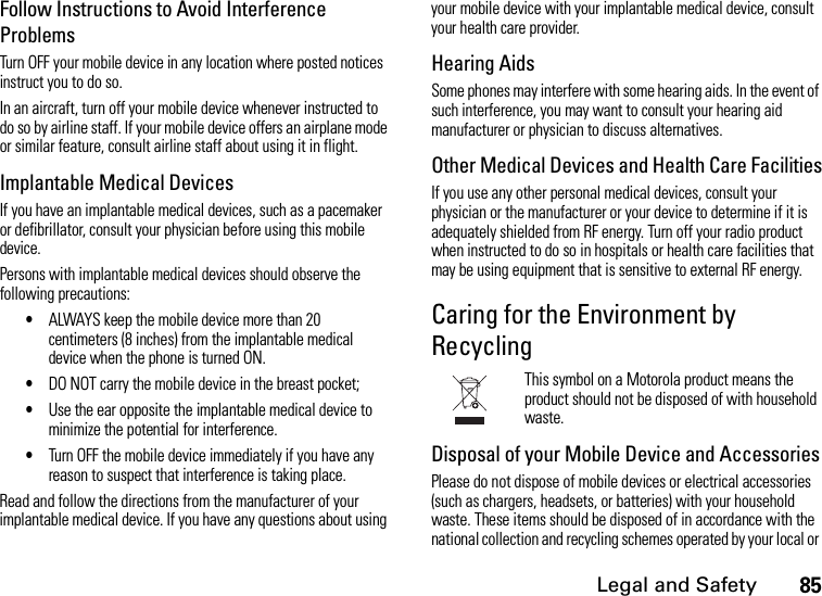 Legal and Safety85Follow Instructions to Avoid Interference ProblemsTurn OFF your mobile device in any location where posted notices instruct you to do so.In an aircraft, turn off your mobile device whenever instructed to do so by airline staff. If your mobile device offers an airplane mode or similar feature, consult airline staff about using it in flight.Implantable Medical DevicesIf you have an implantable medical devices, such as a pacemaker or defibrillator, consult your physician before using this mobile device.Persons with implantable medical devices should observe the following precautions:•ALWAYS keep the mobile device more than 20 centimeters (8 inches) from the implantable medical device when the phone is turned ON.•DO NOT carry the mobile device in the breast pocket;•Use the ear opposite the implantable medical device to minimize the potential for interference.•Turn OFF the mobile device immediately if you have any reason to suspect that interference is taking place.Read and follow the directions from the manufacturer of your implantable medical device. If you have any questions about using your mobile device with your implantable medical device, consult your health care provider.Hearing AidsSome phones may interfere with some hearing aids. In the event of such interference, you may want to consult your hearing aid manufacturer or physician to discuss alternatives.Other Medical Devices and Health Care FacilitiesIf you use any other personal medical devices, consult your physician or the manufacturer or your device to determine if it is adequately shielded from RF energy. Turn off your radio product when instructed to do so in hospitals or health care facilities that may be using equipment that is sensitive to external RF energy.Caring for the Environment by RecyclingThis symbol on a Motorola product means the product should not be disposed of with household waste.Disposal of your Mobile Device and AccessoriesPlease do not dispose of mobile devices or electrical accessories (such as chargers, headsets, or batteries) with your household waste. These items should be disposed of in accordance with the national collection and recycling schemes operated by your local or 