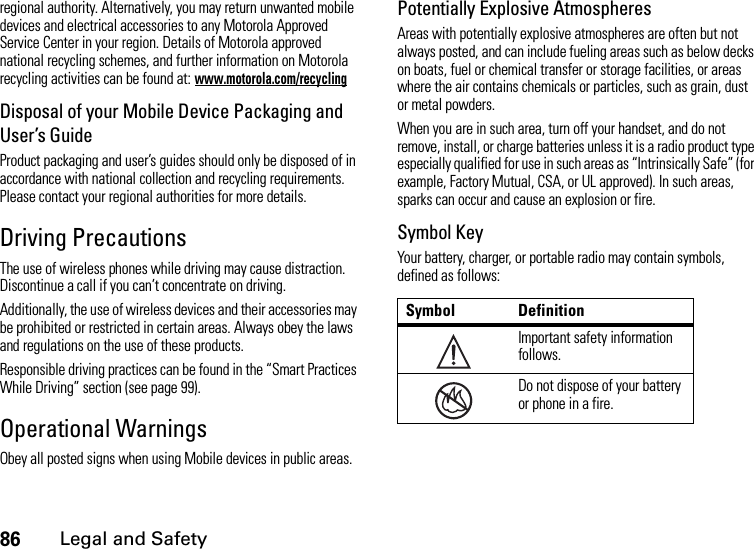 86Legal and Safetyregional authority. Alternatively, you may return unwanted mobile devices and electrical accessories to any Motorola Approved Service Center in your region. Details of Motorola approved national recycling schemes, and further information on Motorola recycling activities can be found at: www.motorola.com/recyclingDisposal of your Mobile Device Packaging and User’s GuideProduct packaging and user’s guides should only be disposed of in accordance with national collection and recycling requirements. Please contact your regional authorities for more details.Driving PrecautionsThe use of wireless phones while driving may cause distraction. Discontinue a call if you can’t concentrate on driving.Additionally, the use of wireless devices and their accessories may be prohibited or restricted in certain areas. Always obey the laws and regulations on the use of these products.Responsible driving practices can be found in the “Smart Practices While Driving” section (see page 99).Operational WarningsObey all posted signs when using Mobile devices in public areas.Potentially Explosive AtmospheresAreas with potentially explosive atmospheres are often but not always posted, and can include fueling areas such as below decks on boats, fuel or chemical transfer or storage facilities, or areas where the air contains chemicals or particles, such as grain, dust or metal powders.When you are in such area, turn off your handset, and do not remove, install, or charge batteries unless it is a radio product type especially qualified for use in such areas as “Intrinsically Safe” (for example, Factory Mutual, CSA, or UL approved). In such areas, sparks can occur and cause an explosion or fire.Symbol KeyYour battery, charger, or portable radio may contain symbols, defined as follows:Symbol DefinitionImportant safety information follows.Do not dispose of your battery or phone in a fire.032374o032374o032376o032376o