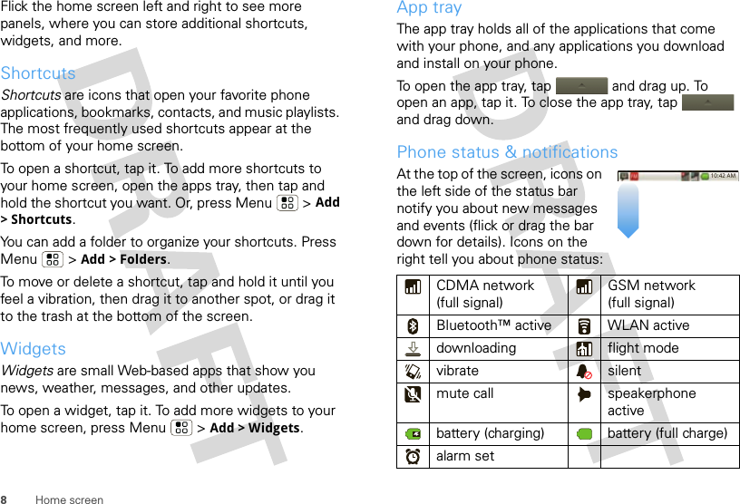 8Home screenFlick the home screen left and right to see more panels, where you can store additional shortcuts, widgets, and more.ShortcutsShortcuts are icons that open your favorite phone applications, bookmarks, contacts, and music playlists. The most frequently used shortcuts appear at the bottom of your home screen.To open a shortcut, tap it. To add more shortcuts to your home screen, open the apps tray, then tap and hold the shortcut you want. Or, press Menu  &gt; Add &gt;Shortcuts.You can add a folder to organize your shortcuts. Press Menu  &gt; Add &gt; Folders.To move or delete a shortcut, tap and hold it until you feel a vibration, then drag it to another spot, or drag it to the trash at the bottom of the screen.WidgetsWidgets are small Web-based apps that show you news, weather, messages, and other updates.To open a widget, tap it. To add more widgets to your home screen, press Menu  &gt; Add &gt; Widgets.App trayThe app tray holds all of the applications that come with your phone, and any applications you download and install on your phone.To open the app tray, tap  and drag up. To open an app, tap it. To close the app tray, tap  and drag down.Phone status &amp; notificationsAt the top of the screen, icons on the left side of the status bar notify you about new messages and events (flick or drag the bar down for details). Icons on the right tell you about phone status:CDMA network (full signal)GSM network (full signal)Bluetooth™ active WLAN activedownloading flight modevibrate silentmute call speakerphone activebattery (charging) battery (full charge)alarm set10:42 AM