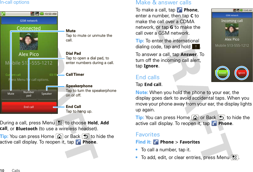 10 CallsIn-call optionsDuring a call, press Menu  to choose Hold, Add call, or Bluetooth (to use a wireless headset).Tip: You can press Home or Back  to hide the active call display. To reopen it, tap Phone.10:50 AMMute SpeakerNumber padEnd callGSM networkPress Menu for call options.ConnectedAlex PicoMobile 513-555-1212Current call 03:19Call TimerMute Tap to mute or unmute the call.End Call Tap to hang up.Speakerphone Tap to turn the speakerphone on or off.Dial PadTap to open a dial pad, to enter numbers during a call.Make &amp; answer callsTo make a call, tap Phone, enter a number, then tap Cto make the call over a CDMA network, or tap G to make the call over a GSM network.Tip: To enter the international dialing code, tap and hold .To answer a call, tap Answer. To turn off the incoming call alert, tap Ignore.End callsTap End call.Note: When you hold the phone to your ear, the display goes dark to avoid accidental taps. When you move your phone away from your ear, the display lights up again.Tip: You can press Home or Back  to hide the active call display. To reopen it, tap Phone.FavoritesFind it:  Phone &gt; Favorites•To call a number, tap it.•To add, edit, or clear entries, press Menu .10:45 AMAnswer IgnoreGSM networkIncoming callAlex PicoMobile 513-555-12120+