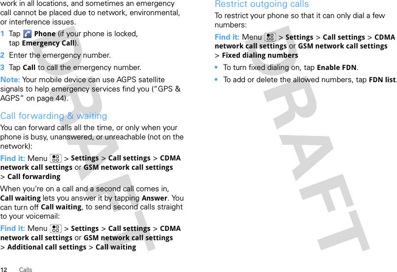 12 Callswork in all locations, and sometimes an emergency call cannot be placed due to network, environmental, or interference issues.  1Tap Phone (if your phone is locked, tap Emergency Call).2Enter the emergency number.3Tap Call to call the emergency number.Note: Your mobile device can use AGPS satellite signals to help emergency services find you (“GPS &amp; AGPS” on page 44).Call forwarding &amp; waitingYou can forward calls all the time, or only when your phone is busy, unanswered, or unreachable (not on the network):Find it: Menu  &gt; Settings &gt; Call settings &gt; CDMA network call settings or GSM network call settings &gt;Call forwardingWhen you’re on a call and a second call comes in, Call waiting lets you answer it by tapping Answer. You can turn off Call waiting, to send second calls straight to your voicemail:Find it: Menu &gt; Settings &gt; Call settings &gt; CDMA network call settings or GSM network call settings &gt;Additional call settings &gt; Call waitingRestrict outgoing callsTo restrict your phone so that it can only dial a few numbers: Find it: Menu &gt; Settings &gt; Call settings &gt; CDMA network call settings or GSM network call settings &gt;Fixed dialing numbers•To turn fixed dialing on, tap Enable FDN.•To add or delete the allowed numbers, tap FDN list.