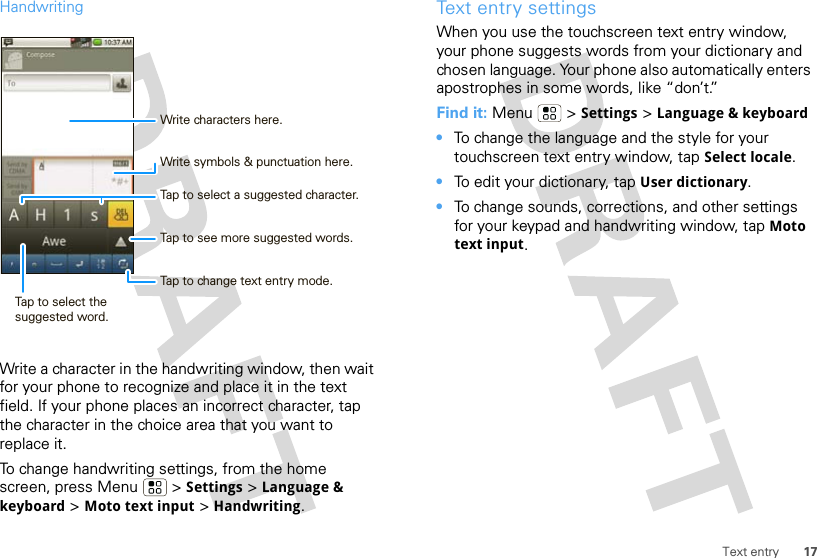 17Text entryHandwritingWrite a character in the handwriting window, then wait for your phone to recognize and place it in the text field. If your phone places an incorrect character, tap the character in the choice area that you want to replace it.To change handwriting settings, from the home screen, press Menu  &gt; Settings &gt; Language &amp; keyboard &gt; Moto text input &gt; Handwriting.Tap to select a suggested character.Write symbols &amp; punctuation here.Tap to see more suggested words.Tap to change text entry mode.Tap to select the suggested word.Write characters here.Text entry settingsWhen you use the touchscreen text entry window, your phone suggests words from your dictionary and chosen language. Your phone also automatically enters apostrophes in some words, like “don’t.”Find it: Menu  &gt; Settings &gt; Language &amp; keyboard•To change the language and the style for your touchscreen text entry window, tap Select locale.•To edit your dictionary, tap User dictionary.•To change sounds, corrections, and other settings for your keypad and handwriting window, tap Moto text input.