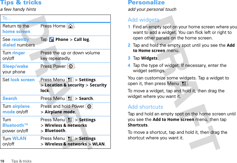 18 Tips &amp; tricksTips &amp; tricksa few handy hintsTo . ..Return to the home screenPress Home .See recently dialed numbersTap Phone &gt; Call log.Tur n  ringer on/offPress the up or down volume key repeatedly.Sleep/wake your phonePress Power .Set lock screen Press Menu  &gt; Settings &gt;Location &amp; security &gt; Security lock.Search Press Menu  &gt; Search.Tur n  airplane mode on/offPress and hold Power  &gt;Airplane mode.Tur n Bluetooth™ power on/offPress Menu  &gt; Settings &gt;Wireless &amp; networks &gt;Bluetooth.Tur n  WLAN on/offPress Menu  &gt; Settings &gt;Wireless &amp; networks &gt; WLAN.Personalizeadd your personal touchAdd widgets  1Find an empty spot on your home screen where you want to add a widget. You can flick left or right to open other panels on the home screen.2Tap and hold the empty spot until you see the Add to Home screen menu.3Tap Widgets.4Tap the type of widget. If necessary, enter the widget settings.You can customize some widgets. Tap a widget to open it, then press Menu .To move a widget, tap and hold it, then drag the widget where you want it.Add shortcutsTap and hold an empty spot on the home screen until you see the Add to Home screen menu, then tap Shortcuts.To move a shortcut, tap and hold it, then drag the shortcut where you want it.