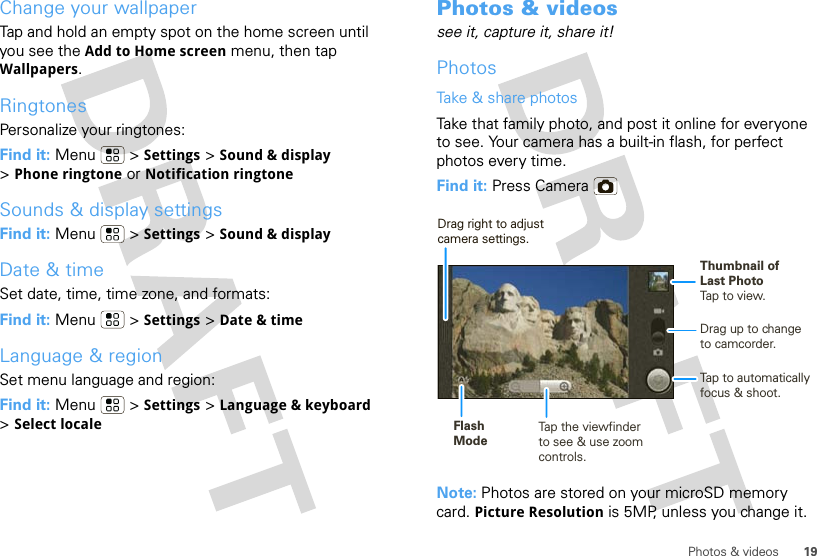 19Photos &amp; videosChange your wallpaperTap and hold an empty spot on the home screen until you see the Add to Home screen menu, then tap Wallpapers.RingtonesPersonalize your ringtones:Find it: Menu &gt; Settings &gt;Sound &amp; display &gt;Phone ringtone or Notification ringtoneSounds &amp; display settingsFind it: Menu &gt; Settings &gt;Sound &amp; displayDate &amp; timeSet date, time, time zone, and formats:Find it: Menu  &gt; Settings &gt; Date &amp; timeLanguage &amp; regionSet menu language and region:Find it: Menu  &gt; Settings &gt; Language &amp; keyboard &gt;Select localePhotos &amp; videossee it, capture it, share it!PhotosTake &amp; share photosTake that family photo, and post it online for everyone to see. Your camera has a built-in flash, for perfect photos every time.Find it: Press CameraNote: Photos are stored on your microSD memory card. Picture Resolution is 5MP, unless you change it.Drag up to change to camcorder.Tap to automatically focus &amp; shoot.Flash ModeTap the viewfinderto see &amp; use zoom controls.Thumbnail ofLast PhotoTap to view.Drag right to adjust camera settings.