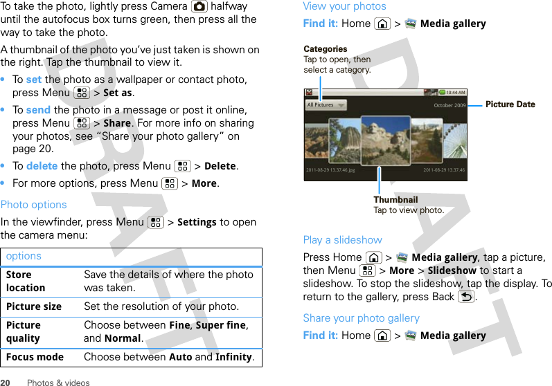 20 Photos &amp; videosTo take the photo, lightly press Camera  halfway until the autofocus box turns green, then press all the way to take the photo.A thumbnail of the photo you’ve just taken is shown on the right. Tap the thumbnail to view it.•To  set the photo as a wallpaper or contact photo, press Menu  &gt; Set as.•To  send the photo in a message or post it online, press Menu  &gt; Share. For more info on sharing your photos, see “Share your photo gallery” on page 20.•To  delete the photo, press Menu  &gt; Delete.•For more options, press Menu  &gt; More.Photo optionsIn the viewfinder, press Menu  &gt; Settings to open the camera menu:optionsStore locationSave the details of where the photo was taken.Picture size Set the resolution of your photo.Picture qualityChoose between Fine, Super fine, and Normal.Focus mode Choose between Auto and Infinity.View your photosFind it: Home  &gt; Media galleryPlay a slideshowPress Home  &gt; Media gallery, tap a picture, then Menu  &gt; More &gt; Slideshow to start a slideshow. To stop the slideshow, tap the display. To return to the gallery, press Back .Share your photo galleryFind it: Home  &gt; Media gallery10:44 AM2011-08-29 13.37.46.jpgAll Pictures2011-08-29 13.37.46October 2009Picture DateThumbnailTap to view photo.CategoriesTap to open, then select a category.