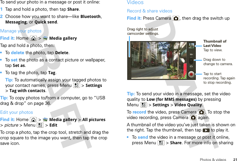 21Photos &amp; videosTo send your photo in a message or post it online:  1Tap and hold a photo, then tap Share.2Choose how you want to share—like Bluetooth, Messaging, or Quick send.Manage your photosFind it: Home  &gt; Media galleryTap and hold a photo, then:•To  delete the photo, tap Delete.•To  set the photo as a contact picture or wallpaper, tap Set as.•To tag the photo, tap Tag.Tip: To automatically assign your tagged photos to your contact names, press Menu  &gt; Settings &gt;Tag with contacts.Tip: To copy photos to/from a computer, go to “USB drag &amp; drop” on page 36.Edit your photosFind it: Home  &gt; Media gallery &gt; All pictures &gt;picture &gt;Menu  &gt;EditTo crop a photo, tap the crop tool, stretch and drag the crop square to the image you want, then tap the crop save icon.VideosRecord &amp; share videosFind it: Press Camera , then drag the switch upTip: To send your video in a message, set the video quality to Low (for MMS messages) by pressing Menu &gt; Settings &gt; Video Quality.To  record the video, press Camera . To stop the video recording, press Camera  again.A thumbnail of the video you’ve just taken is shown on the right. Tap the thumbnail, then tap  to play it.•To  send the video in a message or post it online, press Menu  &gt; Share. For more info on sharing Drag down to change to camera.Tap to start recording. Tap  again to stop recording.Thumbnail ofLast VideoTap to view.Drag right to adjust camcorder settings.
