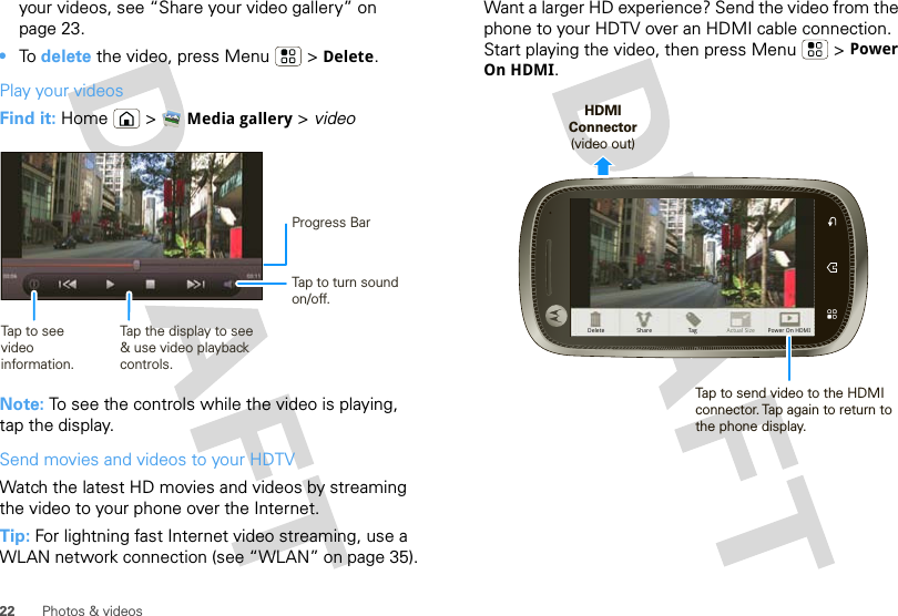 22 Photos &amp; videosyour videos, see “Share your video gallery” on page 23.•To  delete the video, press Menu  &gt; Delete.Play your videosFind it: Home  &gt; Media gallery &gt; videoNote: To see the controls while the video is playing, tap the display.Send movies and videos to your HDTVWatch the latest HD movies and videos by streaming the video to your phone over the Internet.Tip: For lightning fast Internet video streaming, use a WLAN network connection (see “WLAN” on page 35).Progress BarTap to turn sound on/off.Tap the display to see &amp; use video playback controls.Tap to see video information.Want a larger HD experience? Send the video from the phone to your HDTV over an HDMI cable connection. Start playing the video, then press Menu  &gt; Power On HDMI.Delete Actual SizeTag Power On HDMIShareHDMI Connector (video out)Tap to send video to the HDMI connector. Tap again to return to the phone display.