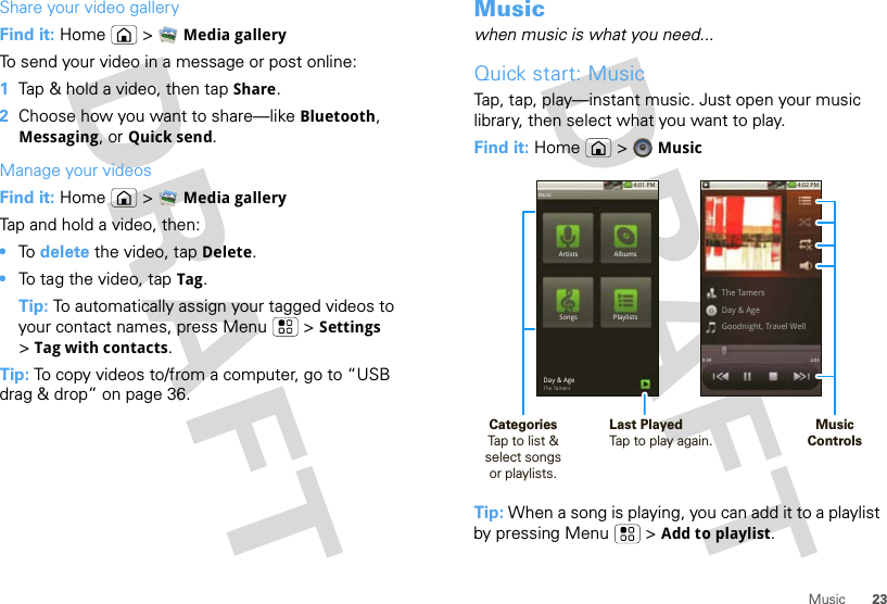 23MusicShare your video galleryFind it: Home  &gt; Media galleryTo send your video in a message or post online:  1Tap &amp; hold a video, then tap Share.2Choose how you want to share—like Bluetooth, Messaging, or Quick send.Manage your videosFind it: Home  &gt; Media galleryTap and hold a video, then:•To  delete the video, tap Delete.•To tag the video, tap Tag.Tip: To automatically assign your tagged videos to your contact names, press Menu  &gt; Settings &gt;Tag with contacts.Tip: To copy videos to/from a computer, go to “USB drag &amp; drop” on page 36.Musicwhen music is what you need...Quick start: MusicTap, tap, play—instant music. Just open your music library, then select what you want to play.Find it: Home  &gt; MusicTip: When a song is playing, you can add it to a playlist by pressing Menu  &gt; Add to playlist.4:01 PMArtistsSongs PlaylistsAlbumsDay &amp; AgeThe TamersMusic4:02 PMThe TamersDay &amp; AgeGoodnight, Travel Well4:030:49MusicControlsCategoriesTap to list &amp; select songsor playlists.Last PlayedTap to play again.