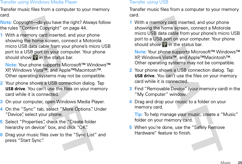 25MusicTransfer using Windows Media PlayerTransfer music files from a computer to your memory card. Note: Copyright—do you have the right? Always follow the rules “Content Copyright” on page 44.  1With a memory card inserted, and your phone showing the home screen, connect a Motorola micro USB data cable from your phone’s micro USB port to a USB port on your computer. Your phone should show   in the status bar.Note: Your phone supports Microsoft™ Windows™ XP, Windows Vista™, and Apple™Macintosh™. Other operating systems may not be compatible.2Your phone shows a USB connection dialog. Tap USB drive. You can’t use the files on your memory card while it is connected.3On your computer, open Windows Media Player.4On the “Sync” tab, select “More Options”. Under “Device”, select your phone.5Select “Properties”, check the “Create folder hierarchy on device” box, and click “OK”.6Drag your music files over to the “Sync List” and press “Start Sync”.Transfer using USBTransfer music files from a computer to your memory card.   1With a memory card inserted, and your phone showing the home screen, connect a Motorola micro USB data cable from your phone’s micro USB port to a USB port on your computer. Your phone should show   in the status bar.Note: Your phone supports Microsoft™ Windows™ XP, Windows Vista™, and Apple™Macintosh™. Other operating systems may not be compatible.2Your phone shows a USB connection dialog. Tap USB drive. You can’t use the files on your memory card while it is connected.3Find “Removable Device” (your memory card) in the “My Computer” window.4Drag and drop your music to a folder on your memory card.Tip: To help manage your music, create a “Music” folder on your memory card.5When you’re done, use the “Safely Remove Hardware” feature to finish.