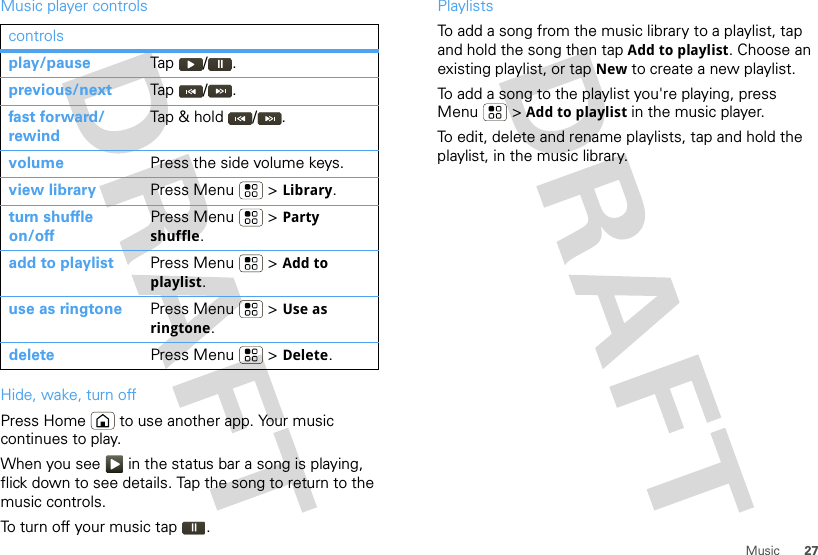 27MusicMusic player controlsHide, wake, turn offPress Home  to use another app. Your music continues to play.When you see   in the status bar a song is playing, flick down to see details. Tap the song to return to the music controls.To turn off your music tap .controlsplay/pause Tap / .previous/next Tap / .fast forward/ rewindTap &amp; hold  / .volume Press the side volume keys.view library Press Menu  &gt; Library.turn shuffle on/offPress Menu  &gt; Party shuffle.add to playlist Press Menu  &gt; Add to playlist.use as ringtone Press Menu  &gt; Use as ringtone.delete Press Menu  &gt; Delete.PlaylistsTo add a song from the music library to a playlist, tap and hold the song then tap Add to playlist. Choose an existing playlist, or tap New to create a new playlist.To add a song to the playlist you&apos;re playing, press Menu  &gt; Add to playlist in the music player.To edit, delete and rename playlists, tap and hold the playlist, in the music library.