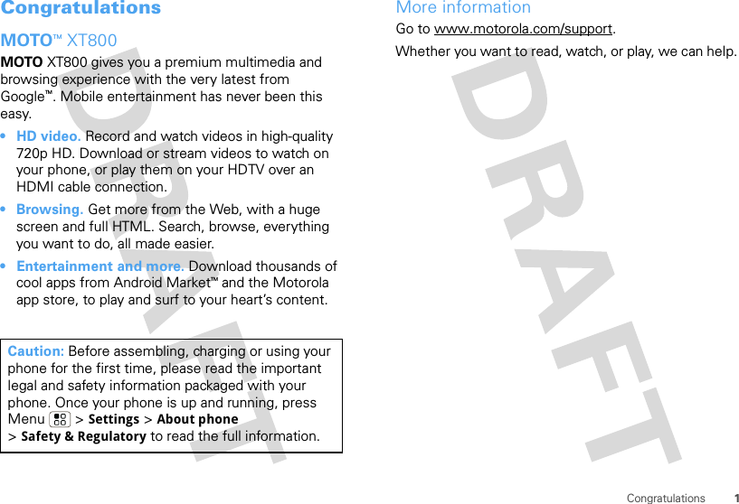 1CongratulationsCongratulationsMOTOTM XT800MOTO XT800 gives you a premium multimedia and browsing experience with the very latest from GoogleTM. Mobile entertainment has never been this easy.• HD video. Record and watch videos in high-quality 720p HD. Download or stream videos to watch on your phone, or play them on your HDTV over an HDMI cable connection.• Browsing. Get more from the Web, with a huge screen and full HTML. Search, browse, everything you want to do, all made easier.• Entertainment and more. Download thousands of cool apps from Android MarketTM and the Motorola app store, to play and surf to your heart’s content.Caution: Before assembling, charging or using your phone for the first time, please read the important legal and safety information packaged with your phone. Once your phone is up and running, press Menu  &gt; Settings &gt; About phone &gt;Safety &amp; Regulatory to read the full information.More informationGo to www.motorola.com/support.Whether you want to read, watch, or play, we can help.