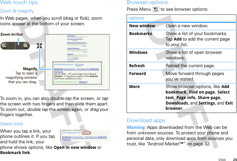 29WebWeb touch tipsZoom &amp; magnifyIn Web pages, when you scroll (drag or flick), zoom icons appear at the bottom of your screen.To zoom in, you can also double-tap the screen, or tap the screen with two fingers and then slide them apart. To  zo o m  out ,  double tap the screen again, or drag your fingers together.Select linksWhen you tap a link, your phone outlines it. If you tap and hold the link, your phone shows options, like Open in new window or Bookmark link.Android | Official WebsiteOfficial site for the development of the open source project. Provides a directory of applications and links to download the source of the project.Market - Official Website - Android application developer sitewww.android.com/ - Cached - SimilarAndroid (operating system) - Wikipedia, the free encyclopediaAndroid is a software platform for mobile devices, running on the Linux operating system. It was initially developed by Google and later the Open Handset ...en.wikipedia.org/wiki/Android_(mobile_phone_platform) - Cached - SimilarWhat is Android? | Android DevelopersAndroid is a software stack for mobile devices that includes an operating system, middleware and key applications. The Android SDK provides the tools and ...developer.android.com/guide/basics/what-is-android.html - Cached - SimilarAndroid DevelopersThe Android SDK has the tools, sample code, and docs you need to create ... AndroidOpen Source Project gives you access to the entire platform source. ...developer.android.com/ - Cached - SimilarMore results from developer.android.com »Open Handset AllianceAndroid™ delivers a complete set of software for mobile devices: an ... Android is built on the open Linux Kernel. Furthermore, it utilizes a custom virtual ...www.openhandsetalliance.com/android_overview.html - Cached - SimilarAndroid Community - Tracking the Android PlatformmyTouch 3G Android phone is getting its day in the sun on July 8 when T-Mobile introduce it to the world – in NYC. We&apos;ll be there to bring you live coverage ...androidcommunity.com/ - SimilarWelcome (Android Open Source Project)Oct 21, 2008 ... Android is the first free, open source, and fully customizable mobile platform. Android offers a full stack: an operating system, ...source.android.com/ - Cached - SimilarBlog posts about androidSciPhone Dream G2 Android charger is best ever - Engadget - 14 hours agoGoogle Android Mobile Phones are now in India - HTC Magic from Airtel - Digital Inspiration - Technology Blog - 6 days agoT-Mobile Will Drop Its Second Android Phone, The myTouch 3G, This ... - TechCrunch - Jun 21, 2009source/android.com/ - OptionsAndroid Community - Tracking the Android PlatformApr 26, 2009 .. HTC and Google have releasedAndroid 1.5 Cupcake for owners of the AndroidDev Phone, available as a free ..androidcommunity.com/ - Optionsapplication developer sreernMagnifyTap to open a magnifying window that you can drag.Zoom In/Outsource/android.com/ - OptionsAndroid Community - Tracking the Android Platformapplication developer screenBrowser optionsPress Menu  to see browser options:Download appsWarning: Apps downloaded from the Web can be from unknown sources. To protect your phone and personal data, only download apps from sources you trust, like “Android Market™” on page 32.optionsNew window Open a new window.Bookmarks Show a list of your bookmarks. Tap  Add to add the current page to your list.Windows Show a list of open browser windows.Refresh Reload the current page.Forward Move forward through pages you’ve visited.More Show browser options, like Add bookmark, Find on page, Select text, Page info, Share page, Downloads, and Settings, and Exit browser.