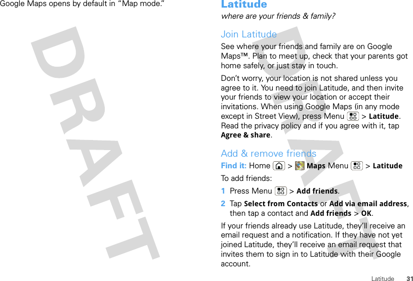 31LatitudeGoogle Maps opens by default in “Map mode.” Latitudewhere are your friends &amp; family?Join LatitudeSee where your friends and family are on Google Maps™. Plan to meet up, check that your parents got home safely, or just stay in touch.Don’t worry, your location is not shared unless you agree to it. You need to join Latitude, and then invite your friends to view your location or accept their invitations. When using Google Maps (in any mode except in Street View), press Menu  &gt; Latitude. Read the privacy policy and if you agree with it, tap Agree &amp; share.Add &amp; remove friendsFind it: Home &gt; Maps Menu  &gt; LatitudeTo add friends:  1Press Menu  &gt; Add friends.2Tap Select from Contacts or Add via email address, then tap a contact and Add friends &gt; OK.If your friends already use Latitude, they’ll receive an email request and a notification. If they have not yet joined Latitude, they’ll receive an email request that invites them to sign in to Latitude with their Google account.