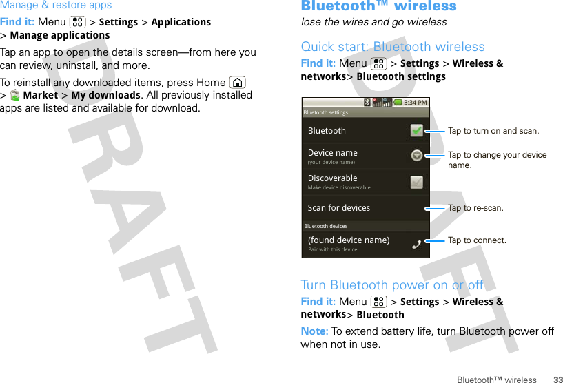 33Bluetooth™ wirelessManage &amp; restore appsFind it: Menu  &gt; Settings &gt; Applications &gt;Manage applicationsTap an app to open the details screen—from here you can review, uninstall, and more.To reinstall any downloaded items, press Home  &gt;Market &gt; My downloads. All previously installed apps are listed and available for download.Bluetooth™ wirelesslose the wires and go wirelessQuick start: Bluetooth wirelessFind it: Menu  &gt; Settings &gt; Wireless &amp; networks&gt;Bluetooth settingsTurn Bluetooth power on or offFind it: Menu  &gt; Settings &gt; Wireless &amp; networks&gt;BluetoothNote: To extend battery life, turn Bluetooth power off when not in use.3:34 PMBluetoothScan for devicesDevice name(your device name)DiscoverableMake device discoverable(found device name)Pair with this deviceBluetooth devicesBluetooth settingsTap to turn on and scan.Tap to re-scan.Tap to connect.Tap to change your device name.