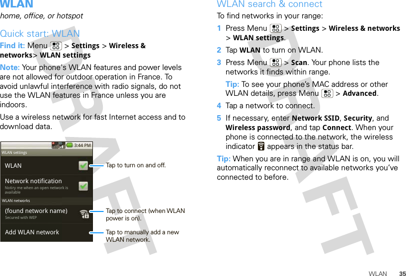 35WLANWLANhome, office, or hotspotQuick start: WLANFind it: Menu  &gt; Settings &gt; Wireless &amp; networks&gt;WLAN settingsNote: Your phone&apos;s WLAN features and power levels are not allowed for outdoor operation in France. To avoid unlawful interference with radio signals, do not use the WLAN features in France unless you are indoors.Use a wireless network for fast Internet access and to download data.3:44 PMWLANNetwork notificationNotiry me when an open network is available(found network name)Secured with WEPAdd WLAN networkWLAN settingsWLAN networksTap to turn on and off.Tap to connect (when WLAN power is on).Tap to manually add a new WLAN network.WLAN search &amp; connectTo find networks in your range:  1Press Menu  &gt; Settings &gt; Wireless &amp; networks &gt;WLAN settings.2Tap WLAN to turn on WLAN.3Press Menu  &gt; Scan. Your phone lists the networks it finds within range.Tip: To see your phone’s MAC address or other WLAN details, press Menu  &gt; Advanced.4Tap a network to connect.5If necessary, enter Network SSID, Security, and Wireless password, and tap Connect. When your phone is connected to the network, the wireless indicator   appears in the status bar.Tip: When you are in range and WLAN is on, you will automatically reconnect to available networks you’ve connected to before.