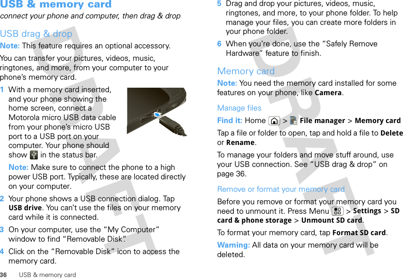 36 USB &amp; memory cardUSB &amp; memory cardconnect your phone and computer, then drag &amp; dropUSB drag &amp; dropNote: This feature requires an optional accessory.You can transfer your pictures, videos, music, ringtones, and more, from your computer to your phone’s memory card.  1With a memory card inserted, and your phone showing the home screen, connect a Motorola micro USB data cable from your phone’s micro USB port to a USB port on your computer. Your phone should show   in the status bar.Note: Make sure to connect the phone to a high power USB port. Typically, these are located directly on your computer.2Your phone shows a USB connection dialog. Tap USB drive. You can’t use the files on your memory card while it is connected.3On your computer, use the “My Computer” window to find “Removable Disk”.4Click on the “Removable Disk” icon to access the memory card.5Drag and drop your pictures, videos, music, ringtones, and more, to your phone folder. To help manage your files, you can create more folders in your phone folder.6When you’re done, use the “Safely Remove Hardware” feature to finish.Memory cardNote: You need the memory card installed for some features on your phone, like Camera.Manage filesFind it: Home  &gt; File manager &gt; Memory cardTap a file or folder to open, tap and hold a file to Delete or Rename.To manage your folders and move stuff around, use your USB connection. See “USB drag &amp; drop” on page 36.Remove or format your memory cardBefore you remove or format your memory card you need to unmount it. Press Menu  &gt; Settings &gt; SD card &amp; phone storage &gt; Unmount SD card.To format your memory card, tap Format SD card.Warning: All data on your memory card will be deleted.