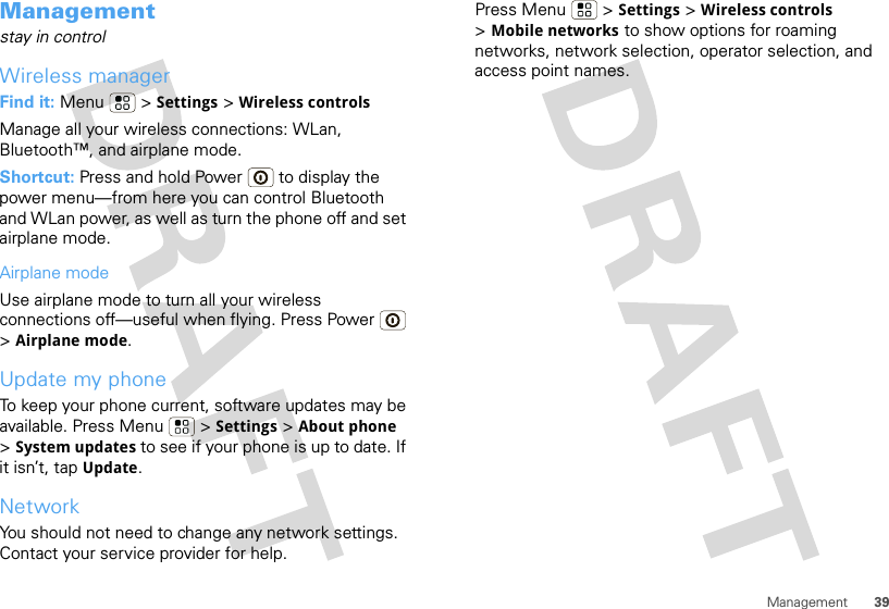 39ManagementManagementstay in controlWireless managerFind it: Menu  &gt; Settings &gt; Wireless controlsManage all your wireless connections: WLan, Bluetooth™, and airplane mode.Shortcut: Press and hold Power  to display the power menu—from here you can control Bluetooth and WLan power, as well as turn the phone off and set airplane mode.Airplane modeUse airplane mode to turn all your wireless connections off—useful when flying. Press Power  &gt;Airplane mode.Update my phoneTo keep your phone current, software updates may be available. Press Menu  &gt; Settings &gt; About phone &gt;System updates to see if your phone is up to date. If it isn’t, tap Update.NetworkYou should not need to change any network settings. Contact your service provider for help.Press Menu  &gt; Settings &gt; Wireless controls &gt;Mobile networks to show options for roaming networks, network selection, operator selection, and access point names.