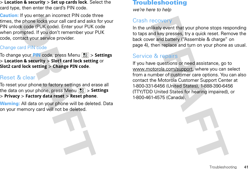 41Troubleshooting&gt;Location &amp; security &gt; Set up cards lock. Select the card type, then enter the card’s PIN code.Caution: If you enter an incorrect PIN code three times, the phone locks your call card and asks for your PIN unlock code (PUK code). Enter your PUK code when prompted. If you don’t remember your PUK code, contact your service provider.Change card PIN codeTo change your PIN code, press Menu  &gt; Settings &gt;Location &amp; security &gt; Slot1 card lock setting or Slot2 card lock setting &gt; Change PIN code.Reset &amp; clearTo reset your phone to factory settings and erase all the data on your phone, press Menu  &gt; Settings &gt;Privacy &gt; Factory data reset &gt; Reset phone.Warning: All data on your phone will be deleted. Data on your memory card will not be deleted.Troubleshootingwe’re here to helpCrash recoveryIn the unlikely event that your phone stops responding to taps and key presses, try a quick reset. Remove the back cover and battery (“Assemble &amp; charge” on page 4), then replace and turn on your phone as usual.Service &amp; repairsIf you have questions or need assistance, go to www.motorola.com/support, where you can select from a number of customer care options. You can also contact the Motorola Customer Support Center at 1-800-331-6456 (United States), 1-888-390-6456 (TTY/TDD United States for hearing impaired), or 1-800-461-4575 (Canada).